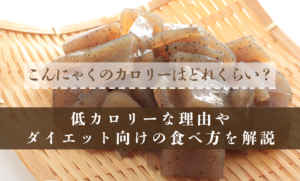 こんにゃくのカロリーはどれくらい？低カロリーな理由やダイエット向けの食べ方を解説